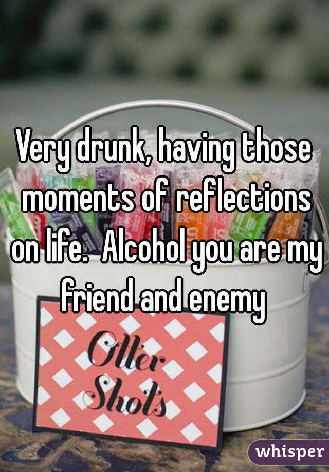 Very drunk, having those moments of reflections on life.  Alcohol you are my friend and enemy 