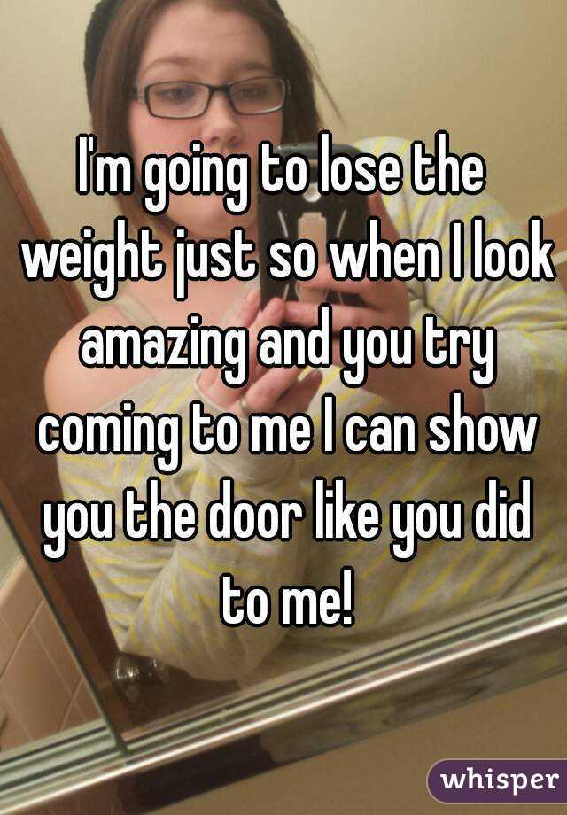 I'm going to lose the weight just so when I look amazing and you try coming to me I can show you the door like you did to me!
