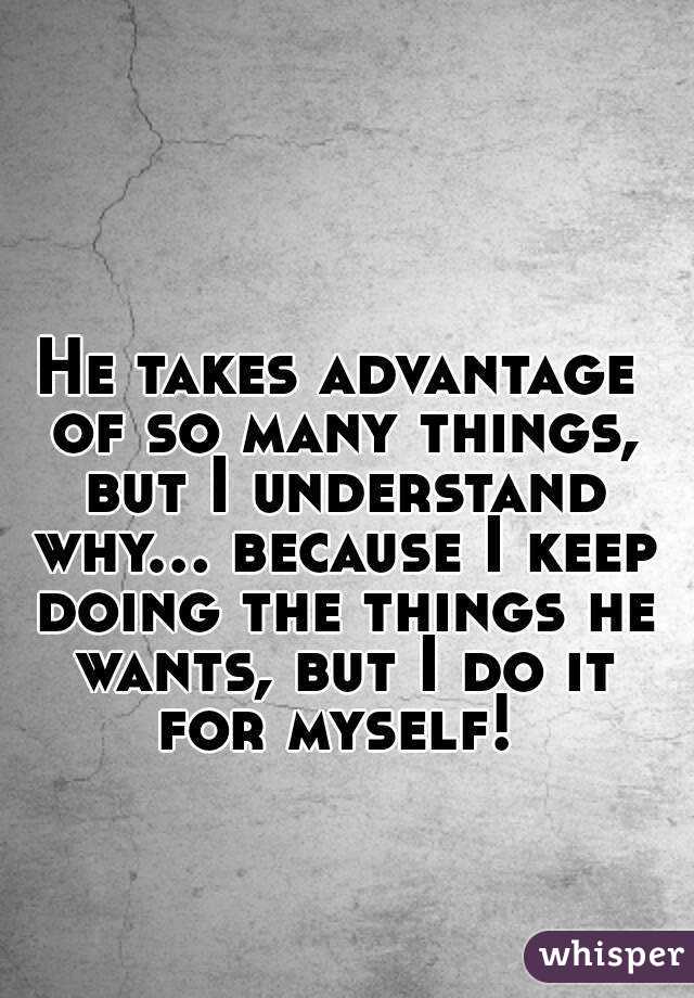 He takes advantage of so many things, but I understand why... because I keep doing the things he wants, but I do it for myself! 