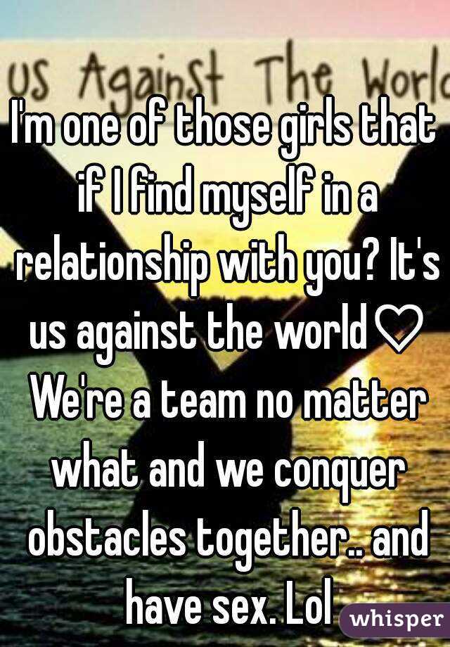I'm one of those girls that if I find myself in a relationship with you? It's us against the world♡ We're a team no matter what and we conquer obstacles together.. and have sex. Lol