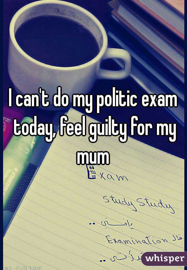 I can't do my politic exam today, feel guilty for my mum 