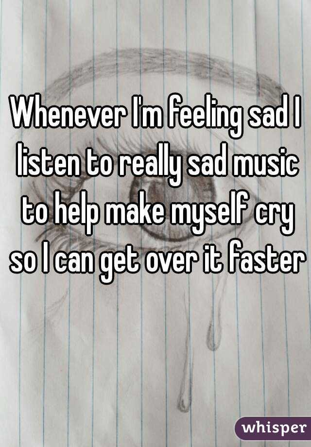 Whenever I'm feeling sad I listen to really sad music to help make myself cry so I can get over it faster 