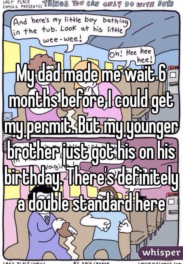 My dad made me wait 6 months before I could get my permit. But my younger brother just got his on his birthday. There's definitely a double standard here