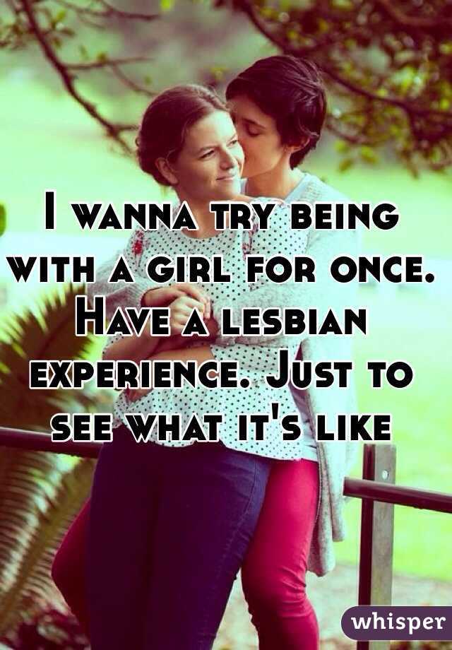 I wanna try being with a girl for once. Have a lesbian experience. Just to see what it's like