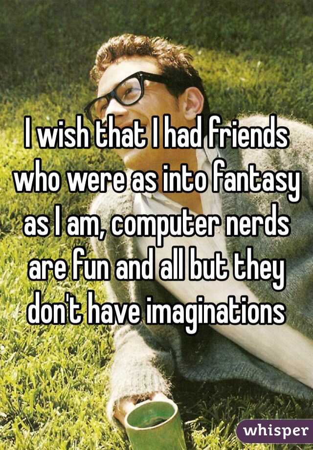 I wish that I had friends who were as into fantasy as I am, computer nerds are fun and all but they don't have imaginations 