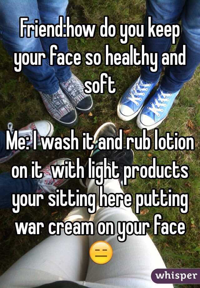 Friend:how do you keep your face so healthy and soft

Me: I wash it and rub lotion on it  with light products your sitting here putting war cream on your face 
😑