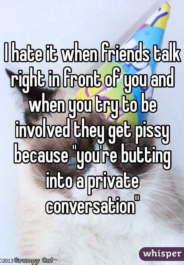 I hate it when friends talk right in front of you and when you try to be involved they get pissy because "you're butting into a private conversation"