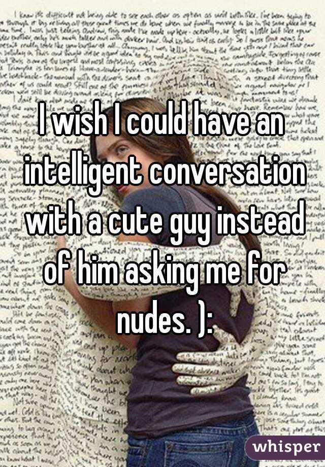 I wish I could have an intelligent conversation with a cute guy instead of him asking me for nudes. ):