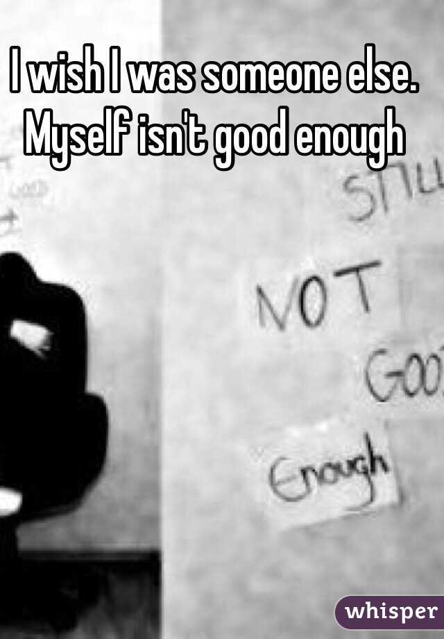 I wish I was someone else. Myself isn't good enough