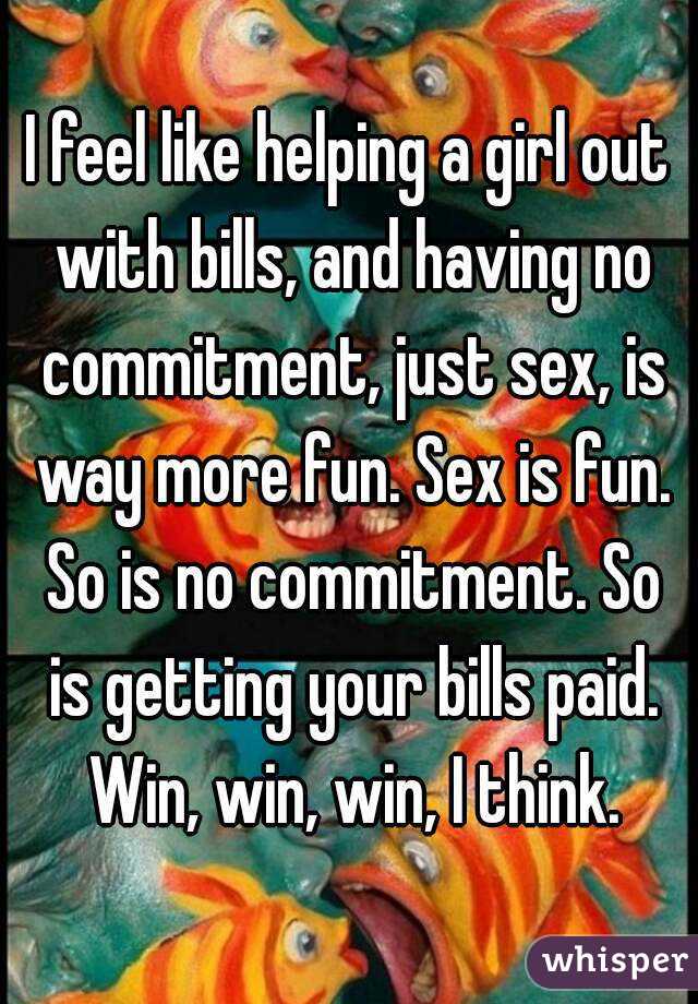 I feel like helping a girl out with bills, and having no commitment, just sex, is way more fun. Sex is fun. So is no commitment. So is getting your bills paid. Win, win, win, I think.
