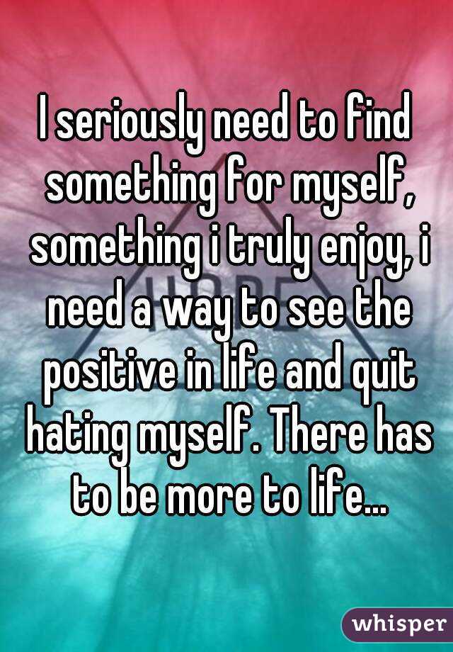 I seriously need to find something for myself, something i truly enjoy, i need a way to see the positive in life and quit hating myself. There has to be more to life...