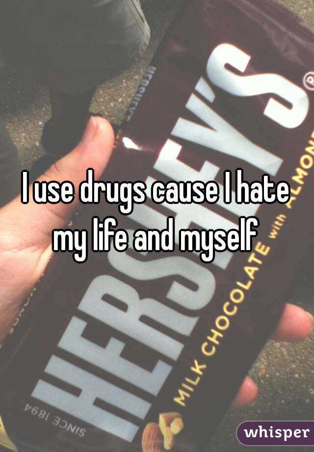 I use drugs cause I hate my life and myself 