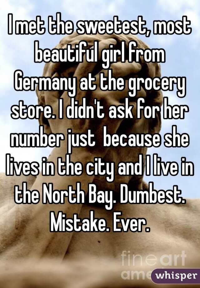 I met the sweetest, most beautiful girl from Germany at the grocery store. I didn't ask for her number just  because she lives in the city and I live in the North Bay. Dumbest. Mistake. Ever. 
