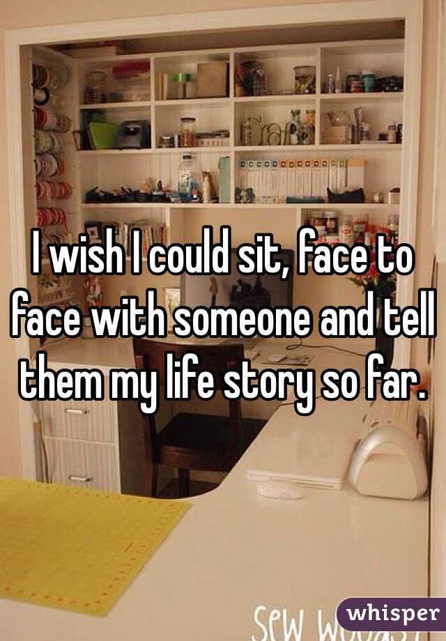 I wish I could sit, face to face with someone and tell them my life story so far. 