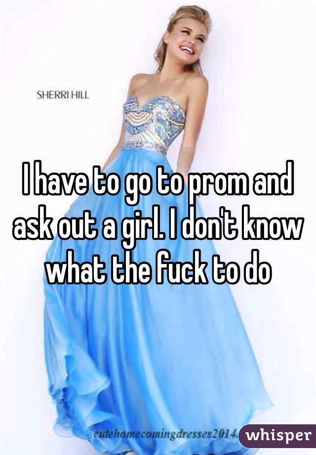 I have to go to prom and ask out a girl. I don't know what the fuck to do