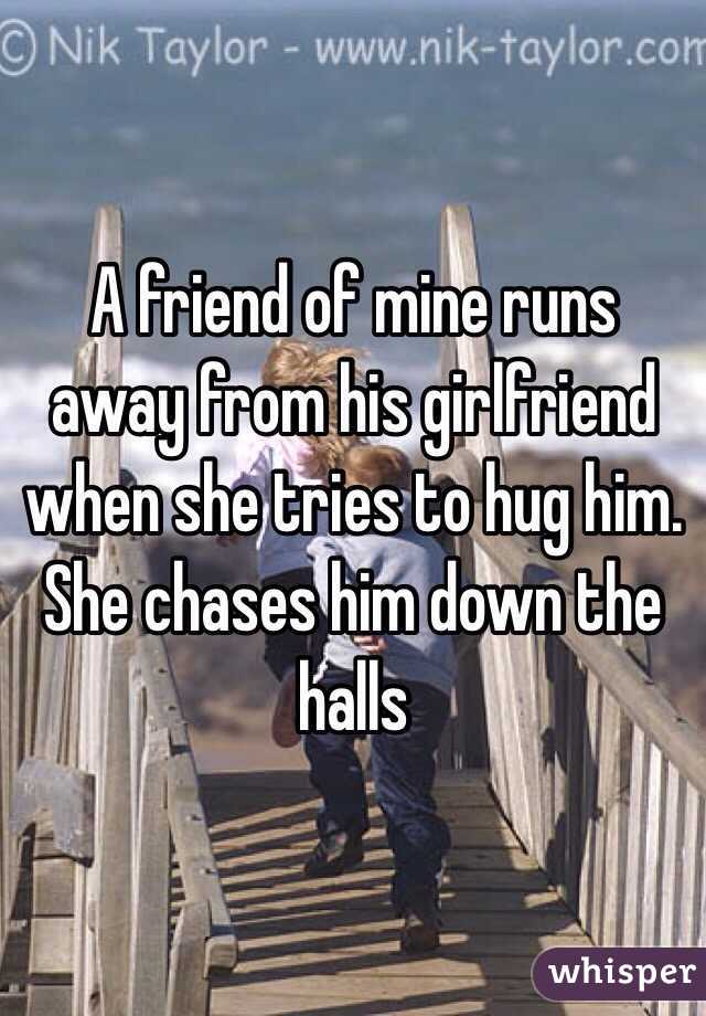 A friend of mine runs away from his girlfriend when she tries to hug him. She chases him down the halls