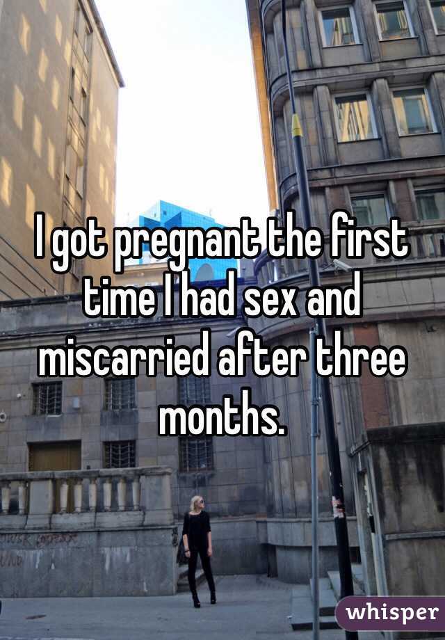 I got pregnant the first time I had sex and miscarried after three months.