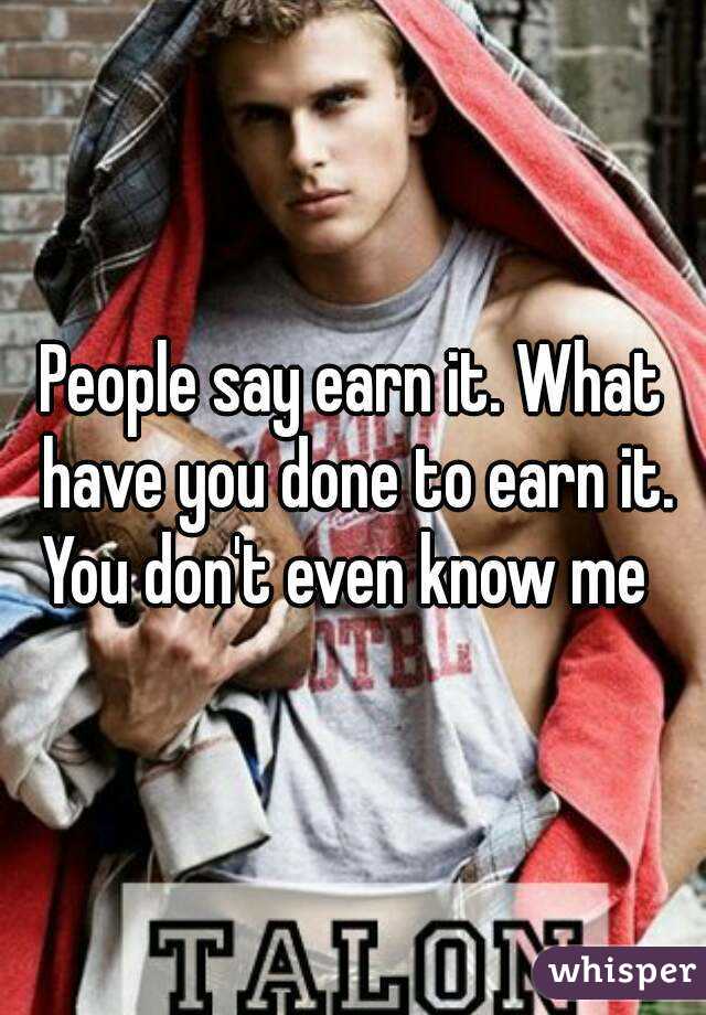 People say earn it. What have you done to earn it. You don't even know me  