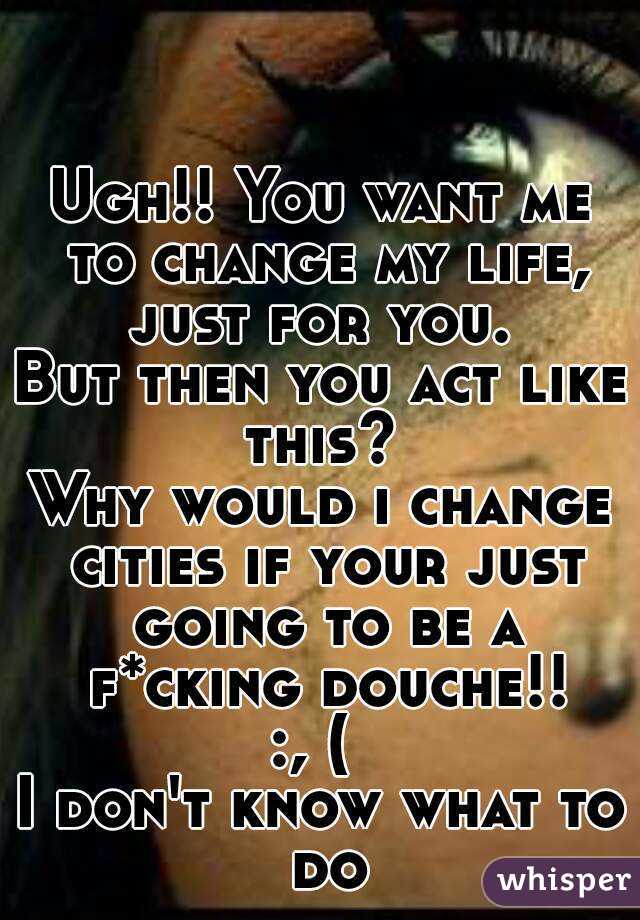 Ugh!! You want me to change my life, just for you. 
But then you act like this? 
Why would i change cities if your just going to be a f*cking douche!!
:, ( 
I don't know what to do