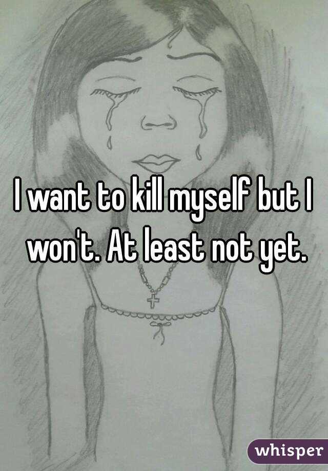 I want to kill myself but I won't. At least not yet.