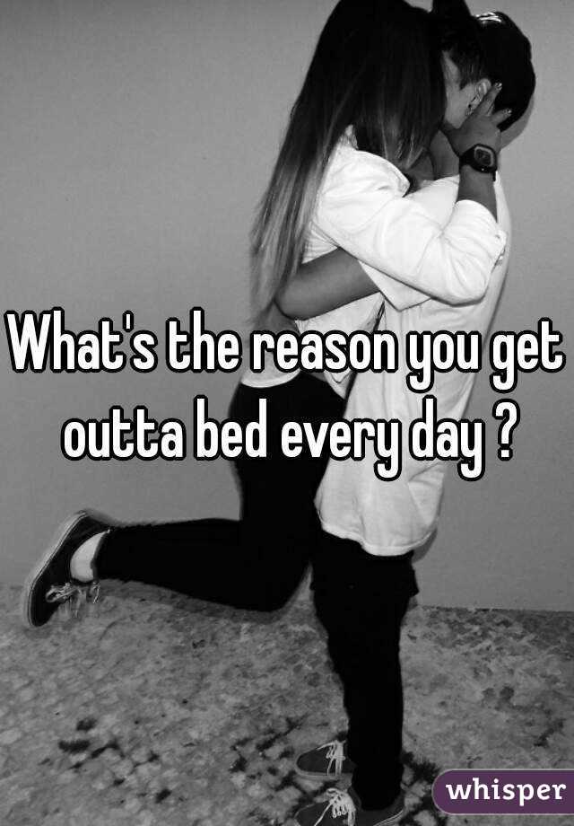 What's the reason you get outta bed every day ?