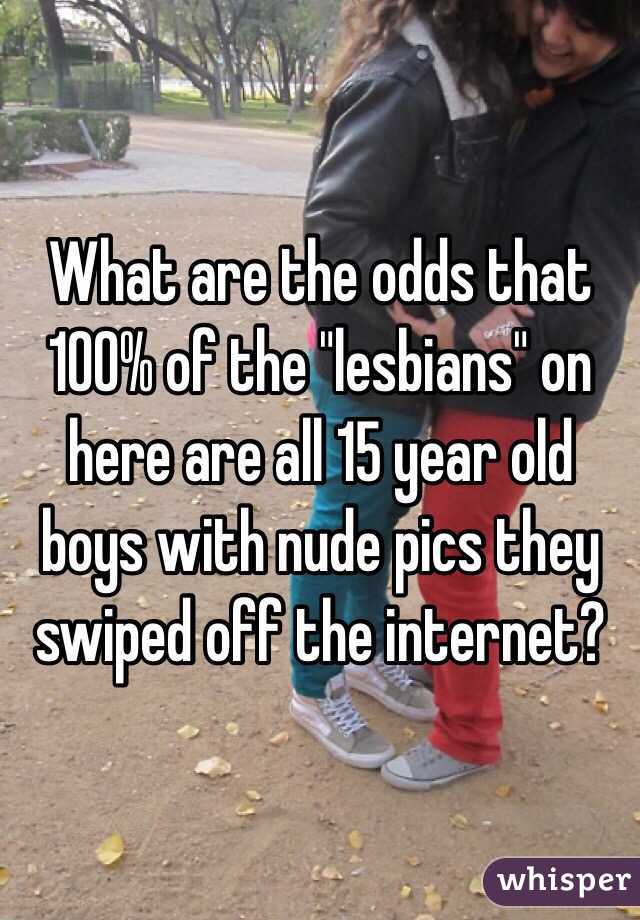 What are the odds that 100% of the "lesbians" on here are all 15 year old boys with nude pics they swiped off the internet?