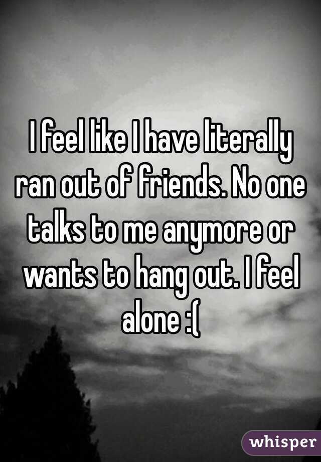 I feel like I have literally ran out of friends. No one talks to me anymore or wants to hang out. I feel alone :(