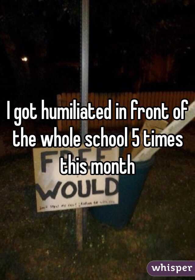 I got humiliated in front of the whole school 5 times this month