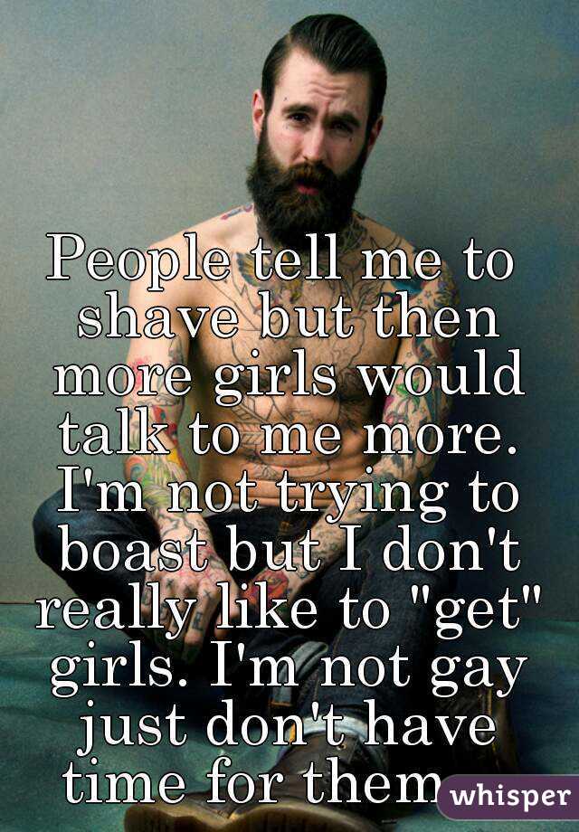 People tell me to shave but then more girls would talk to me more. I'm not trying to boast but I don't really like to "get" girls. I'm not gay just don't have time for them... 