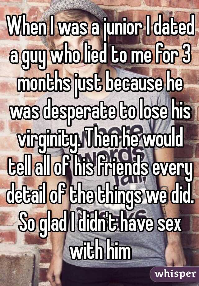 When I was a junior I dated a guy who lied to me for 3 months just because he was desperate to lose his virginity. Then he would tell all of his friends every detail of the things we did. So glad I didn't have sex with him