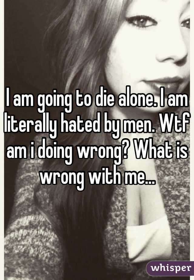 I am going to die alone. I am literally hated by men. Wtf am i doing wrong? What is wrong with me... 