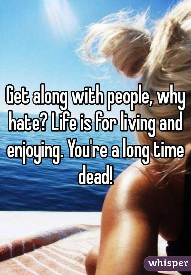 Get along with people, why hate? Life is for living and enjoying. You're a long time dead!