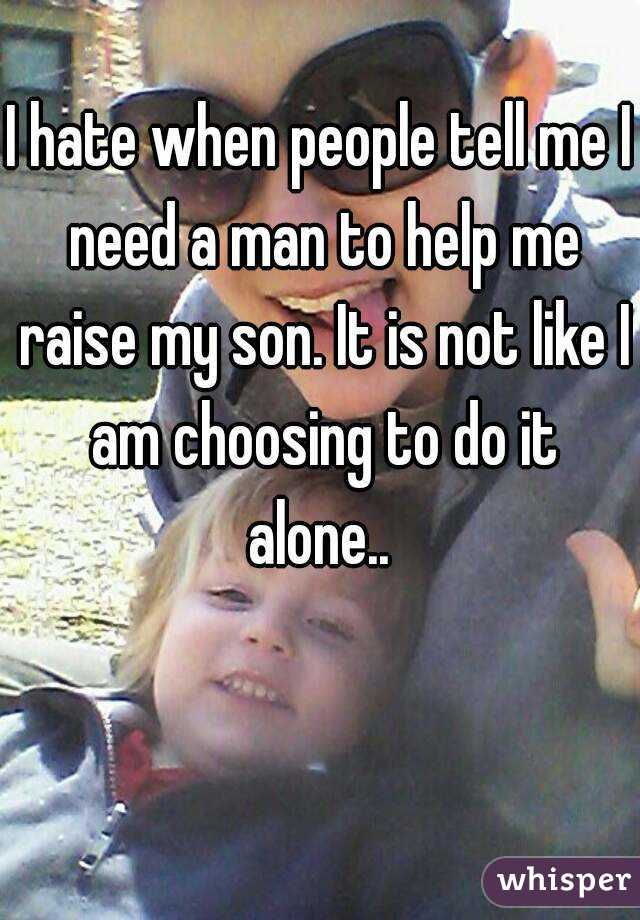 I hate when people tell me I need a man to help me raise my son. It is not like I am choosing to do it alone.. 