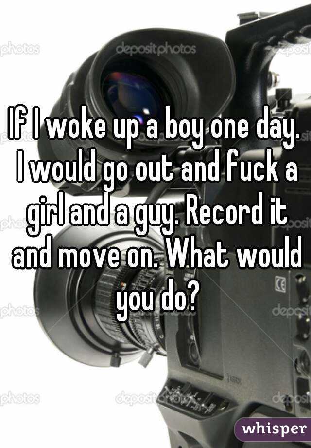 If I woke up a boy one day. I would go out and fuck a girl and a guy. Record it and move on. What would you do?