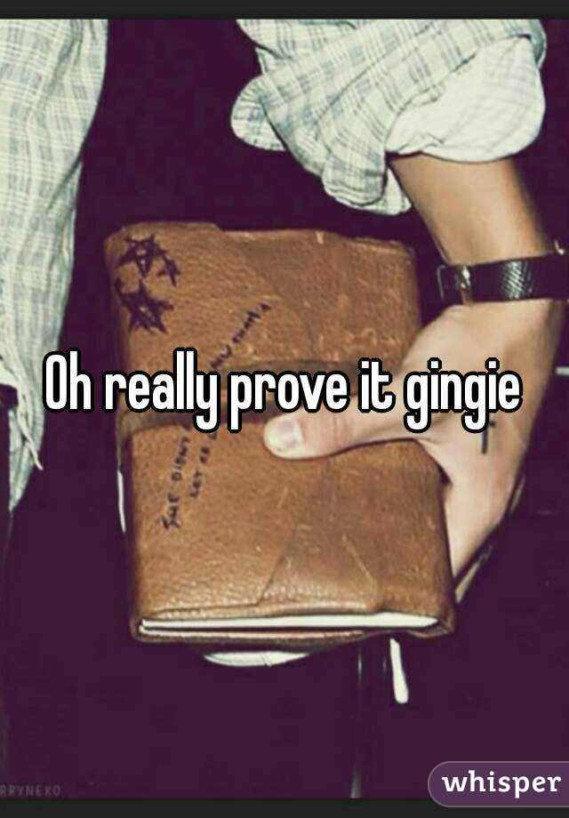 Oh really prove it gingie