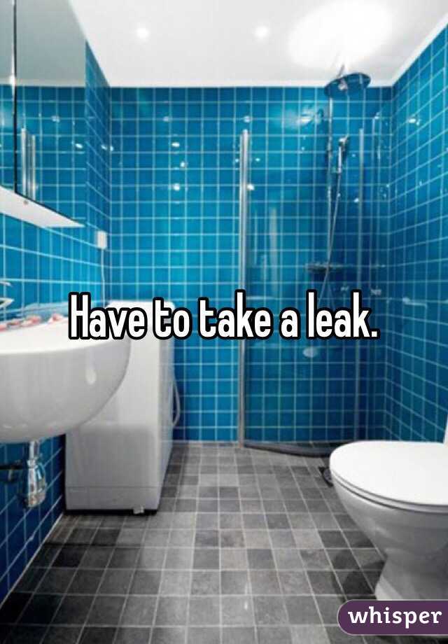 Have to take a leak.