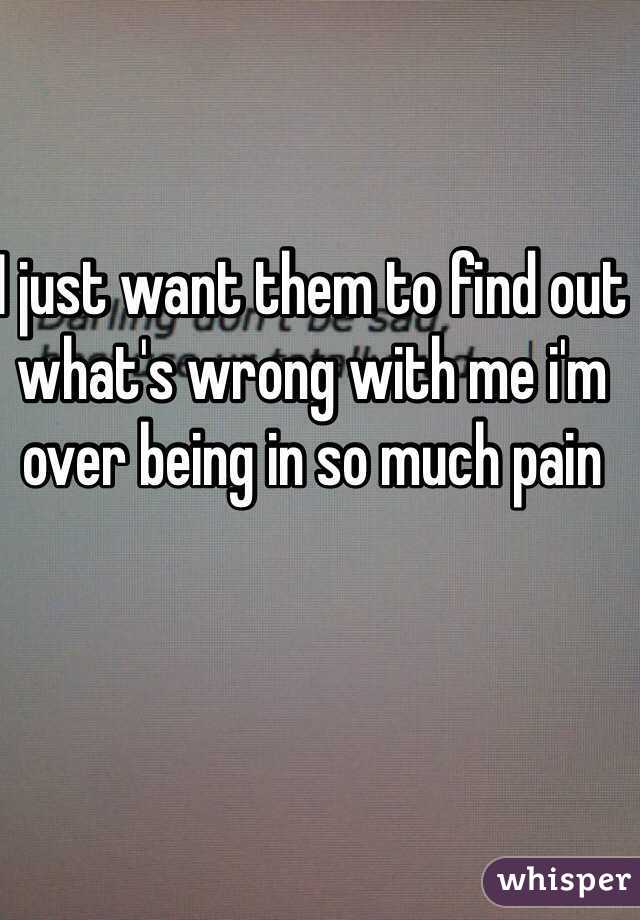 I just want them to find out what's wrong with me i'm over being in so much pain