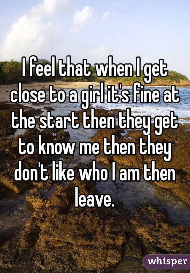 I feel that when I get close to a girl it's fine at the start then they get to know me then they don't like who I am then leave.