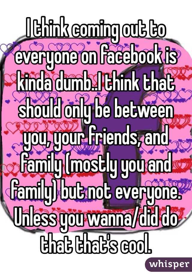 I think coming out to everyone on facebook is kinda dumb..I think that should only be between you, your friends, and family (mostly you and family) but not everyone. Unless you wanna/did do that that's cool.