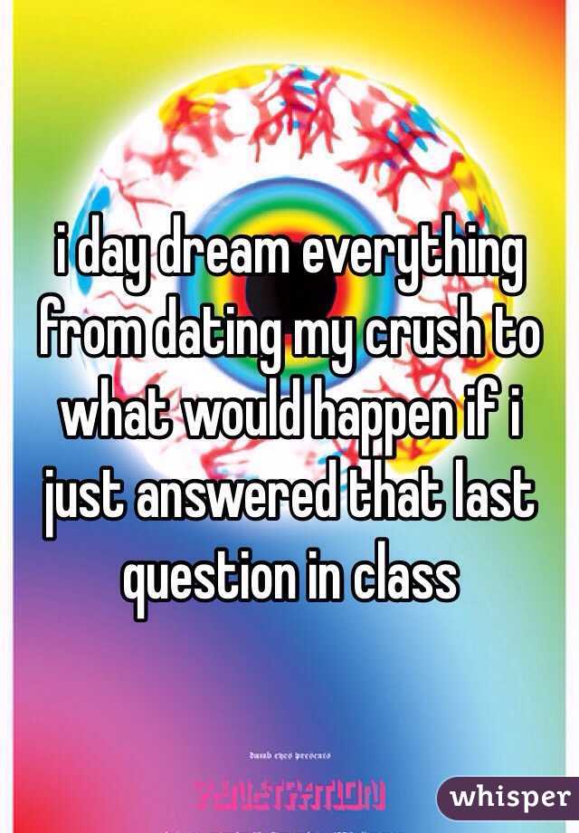 i day dream everything  from dating my crush to what would happen if i just answered that last question in class