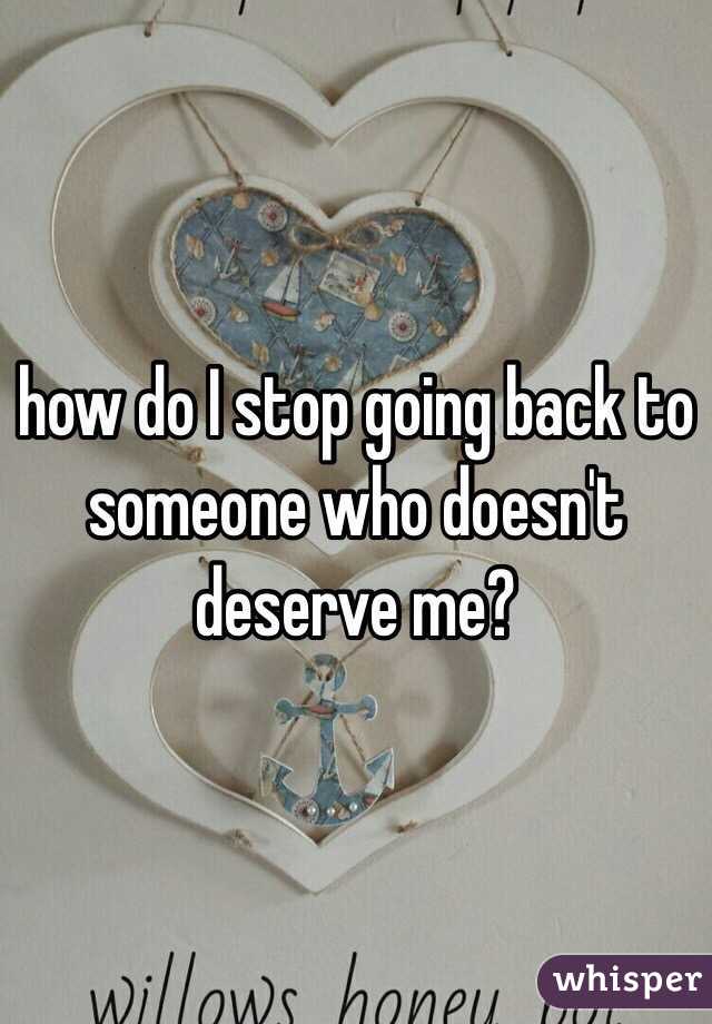 how do I stop going back to someone who doesn't deserve me?