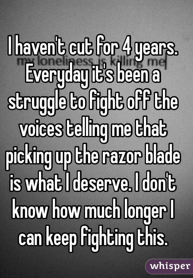 I haven't cut for 4 years. Everyday it's been a struggle to fight off the voices telling me that picking up the razor blade is what I deserve. I don't know how much longer I can keep fighting this.
