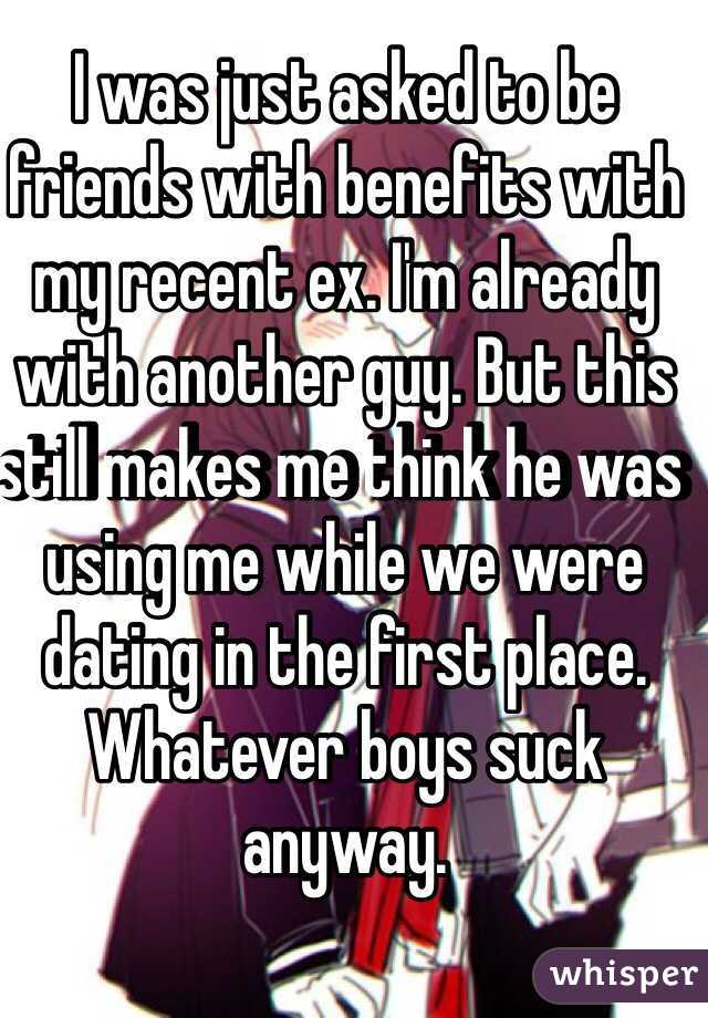 I was just asked to be friends with benefits with my recent ex. I'm already with another guy. But this still makes me think he was using me while we were dating in the first place. Whatever boys suck anyway. 