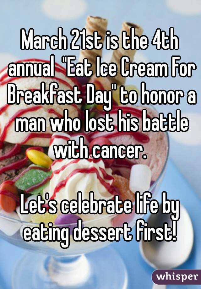 March 21st is the 4th annual  "Eat Ice Cream For Breakfast Day" to honor a man who lost his battle with cancer. 

Let's celebrate life by eating dessert first! 