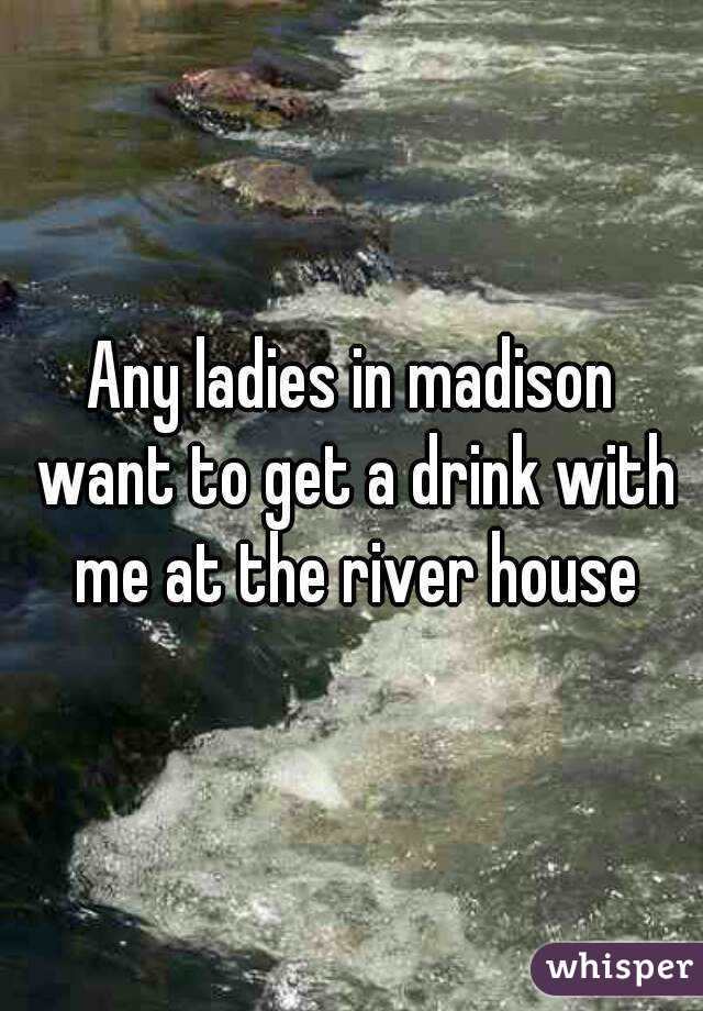 Any ladies in madison want to get a drink with me at the river house