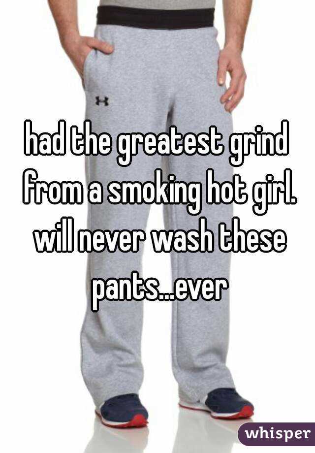 had the greatest grind from a smoking hot girl. will never wash these pants...ever