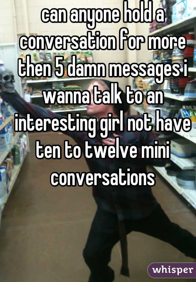 can anyone hold a conversation for more then 5 damn messages i wanna talk to an interesting girl not have ten to twelve mini conversations