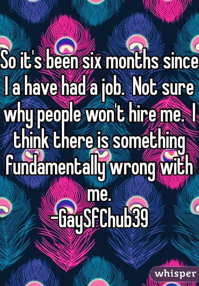 So it's been six months since I a have had a job.  Not sure why people won't hire me.  I think there is something fundamentally wrong with me.  
-GaySfChub39