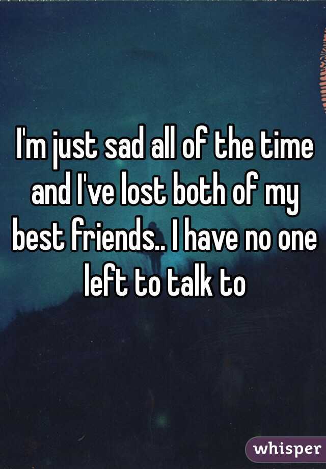 I'm just sad all of the time and I've lost both of my best friends.. I have no one left to talk to 