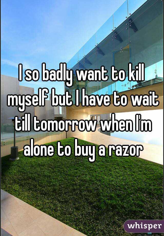 I so badly want to kill myself but I have to wait till tomorrow when I'm alone to buy a razor